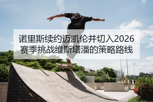 诺里斯续约迈凯伦并切入2026赛季挑战维斯塔潘的策略路线
